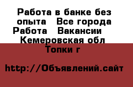 Работа в банке без опыта - Все города Работа » Вакансии   . Кемеровская обл.,Топки г.